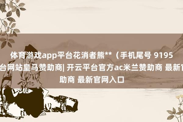 体育游戏app平台花消者熊**（手机尾号 9195-开云平台网站皇马赞助商| 开云平台官方ac米兰赞助商 最新官网入口