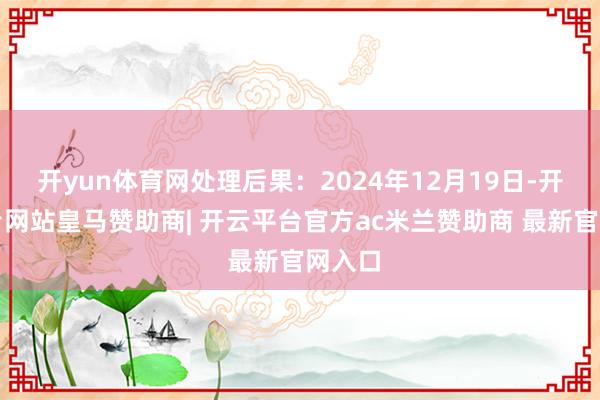 开yun体育网处理后果:2024年12月19日-开云平台网站皇马赞助商| 开云平台官方ac米兰赞助商 最新官网入口