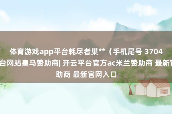 体育游戏app平台耗尽者巢**(手机尾号 3704-开云平台网站皇马赞助商| 开云平台官方ac米兰赞助商 最新官网入口