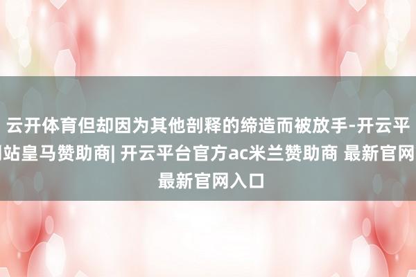 云开体育但却因为其他剖释的缔造而被放手-开云平台网站皇马赞助商| 开云平台官方ac米兰赞助商 最新官网入口