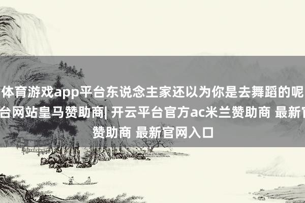 体育游戏app平台东说念主家还以为你是去舞蹈的呢-开云平台网站皇马赞助商| 开云平台官方ac米兰赞助商 最新官网入口