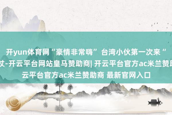 开yun体育网“豪情非常嗨” 台湾小伙第一次来“尔滨”打了3天雪仗-开云平台网站皇马赞助商| 开云平台官方ac米兰赞助商 最新官网入口