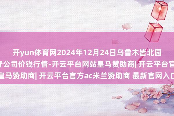 开yun体育网2024年12月24日乌鲁木皆北园春果业筹算惩办有限职守公司价钱行情-开云平台网站皇马赞助商| 开云平台官方ac米兰赞助商 最新官网入口