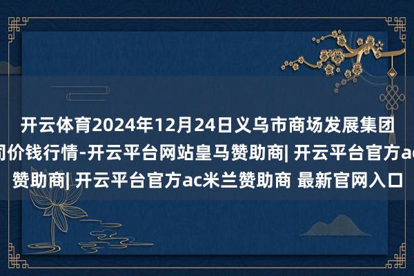 开云体育2024年12月24日义乌市商场发展集团有限公司农批解决分公司价钱行情-开云平台网站皇马赞助商| 开云平台官方ac米兰赞助商 最新官网入口