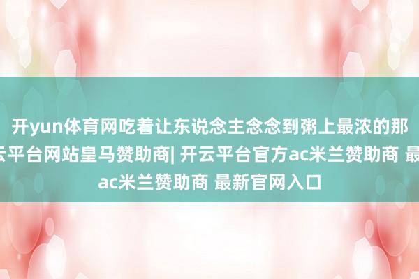 开yun体育网吃着让东说念主念念到粥上最浓的那层米浆-开云平台网站皇马赞助商| 开云平台官方ac米兰赞助商 最新官网入口