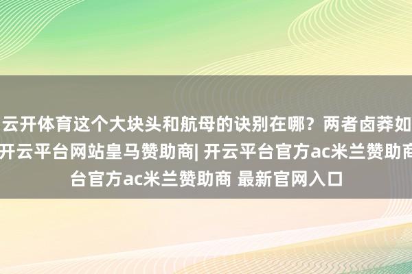 云开体育这个大块头和航母的诀别在哪?两者卤莽如何协调?另外-开云平台网站皇马赞助商| 开云平台官方ac米兰赞助商 最新官网入口
