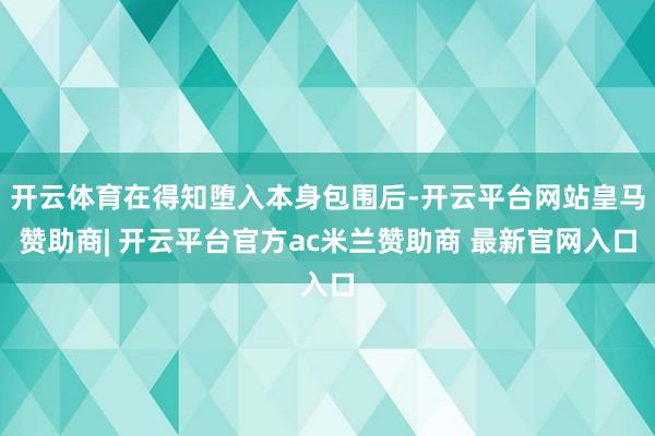 开云体育在得知堕入本身包围后-开云平台网站皇马赞助商| 开云平台官方ac米兰赞助商 最新官网入口