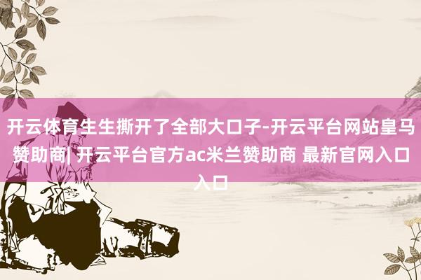 开云体育生生撕开了全部大口子-开云平台网站皇马赞助商| 开云平台官方ac米兰赞助商 最新官网入口