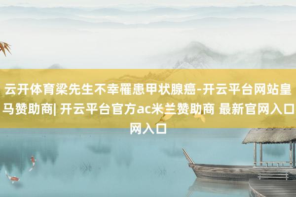 云开体育梁先生不幸罹患甲状腺癌-开云平台网站皇马赞助商| 开云平台官方ac米兰赞助商 最新官网入口