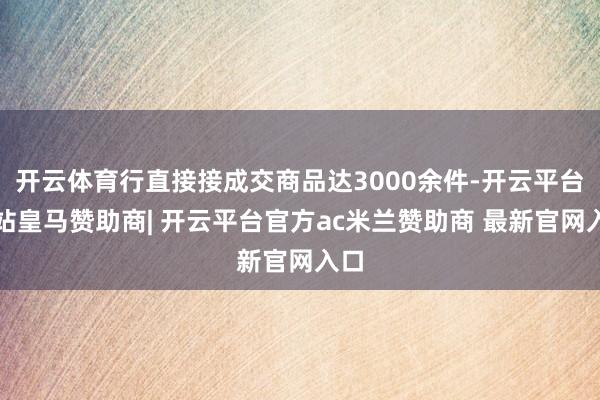 开云体育行直接接成交商品达3000余件-开云平台网站皇马赞助商| 开云平台官方ac米兰赞助商 最新官网入口