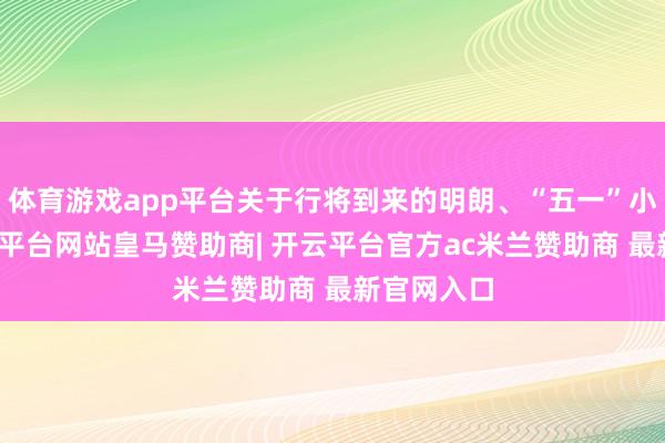 体育游戏app平台关于行将到来的明朗、“五一”小长假-开云平台网站皇马赞助商| 开云平台官方ac米兰赞助商 最新官网入口