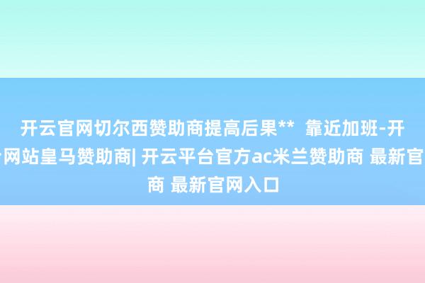 开云官网切尔西赞助商提高后果**  靠近加班-开云平台网站皇马赞助商| 开云平台官方ac米兰赞助商 最新官网入口
