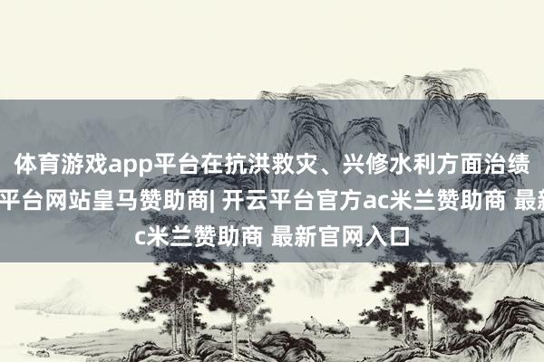 体育游戏app平台在抗洪救灾、兴修水利方面治绩显赫-开云平台网站皇马赞助商| 开云平台官方ac米兰赞助商 最新官网入口