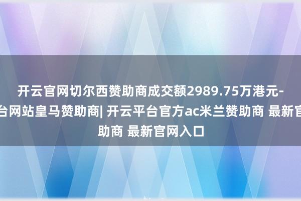 开云官网切尔西赞助商成交额2989.75万港元-开云平台网站皇马赞助商| 开云平台官方ac米兰赞助商 最新官网入口
