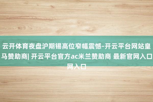 云开体育夜盘沪期锡高位窄幅震憾-开云平台网站皇马赞助商| 开云平台官方ac米兰赞助商 最新官网入口