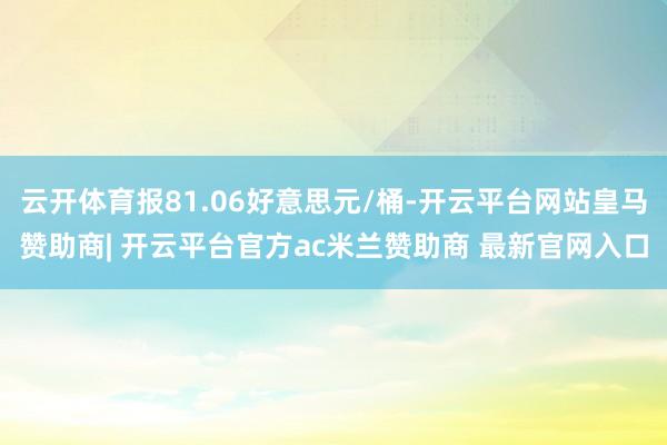 云开体育报81.06好意思元/桶-开云平台网站皇马赞助商| 开云平台官方ac米兰赞助商 最新官网入口