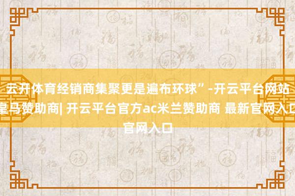 云开体育经销商集聚更是遍布环球”-开云平台网站皇马赞助商| 开云平台官方ac米兰赞助商 最新官网入口