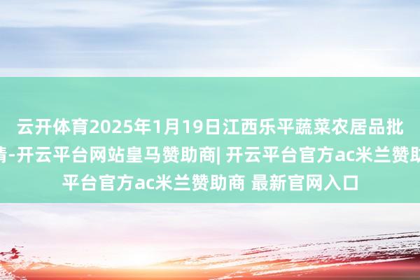 云开体育2025年1月19日江西乐平蔬菜农居品批发大阛阓价钱行情-开云平台网站皇马赞助商| 开云平台官方ac米兰赞助商 最新官网入口