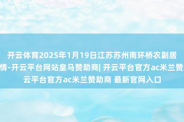 开云体育2025年1月19日江苏苏州南环桥农副居品批发市集价钱行情-开云平台网站皇马赞助商| 开云平台官方ac米兰赞助商 最新官网入口