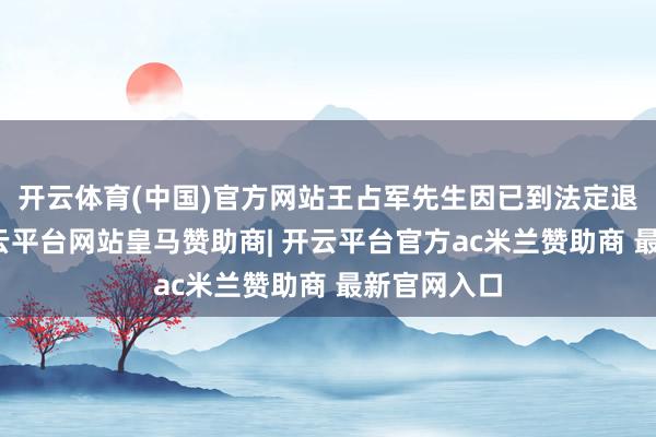 开云体育(中国)官方网站王占军先生因已到法定退休年纪-开云平台网站皇马赞助商| 开云平台官方ac米兰赞助商 最新官网入口