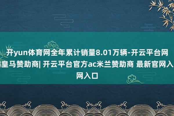 开yun体育网全年累计销量8.01万辆-开云平台网站皇马赞助商| 开云平台官方ac米兰赞助商 最新官网入口