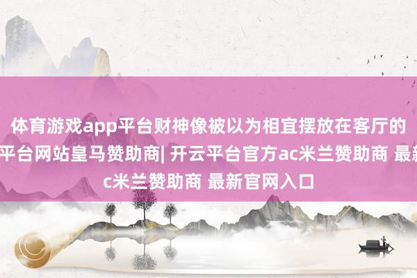 体育游戏app平台财神像被以为相宜摆放在客厅的财位-开云平台网站皇马赞助商| 开云平台官方ac米兰赞助商 最新官网入口