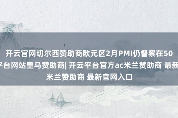 开云官网切尔西赞助商欧元区2月PMI仍督察在50.2-开云平台网站皇马赞助商| 开云平台官方ac米兰赞助商 最新官网入口