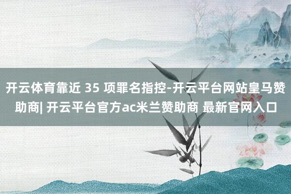 开云体育靠近 35 项罪名指控-开云平台网站皇马赞助商| 开云平台官方ac米兰赞助商 最新官网入口