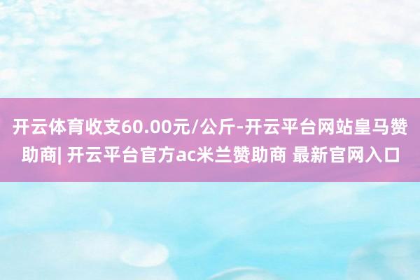 开云体育收支60.00元/公斤-开云平台网站皇马赞助商| 开云平台官方ac米兰赞助商 最新官网入口