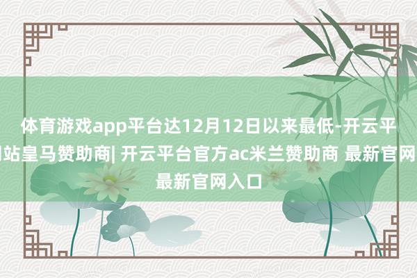体育游戏app平台达12月12日以来最低-开云平台网站皇马赞助商| 开云平台官方ac米兰赞助商 最新官网入口
