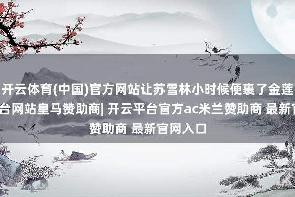 开云体育(中国)官方网站让苏雪林小时候便裹了金莲-开云平台网站皇马赞助商| 开云平台官方ac米兰赞助商 最新官网入口