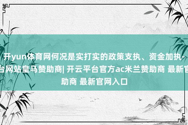 开yun体育网何况是实打实的政策支执、资金加执-开云平台网站皇马赞助商| 开云平台官方ac米兰赞助商 最新官网入口