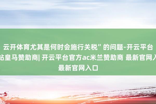 云开体育尤其是何时会施行关税”的问题-开云平台网站皇马赞助商| 开云平台官方ac米兰赞助商 最新官网入口