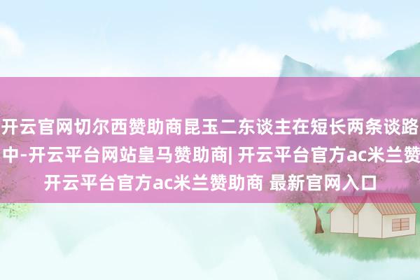 开云官网切尔西赞助商昆玉二东谈主在短长两条谈路上渐行渐远……剧中-开云平台网站皇马赞助商| 开云平台官方ac米兰赞助商 最新官网入口