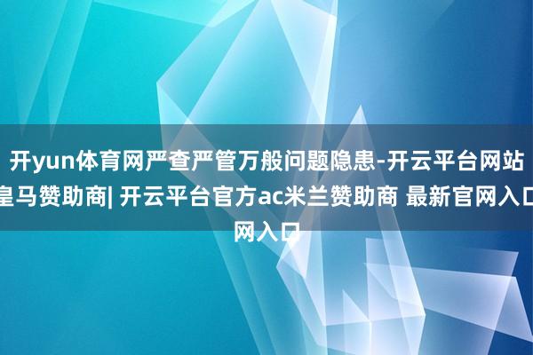 开yun体育网严查严管万般问题隐患-开云平台网站皇马赞助商| 开云平台官方ac米兰赞助商 最新官网入口