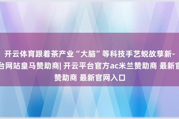 开云体育跟着茶产业“大脑”等科技手艺蜕故孳新-开云平台网站皇马赞助商| 开云平台官方ac米兰赞助商 最新官网入口