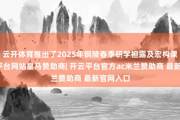 云开体育推出了2025年铜陵春季研学袒露及宏构课程-开云平台网站皇马赞助商| 开云平台官方ac米兰赞助商 最新官网入口