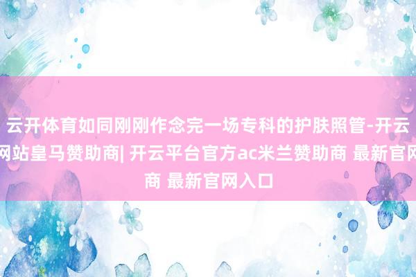 云开体育如同刚刚作念完一场专科的护肤照管-开云平台网站皇马赞助商| 开云平台官方ac米兰赞助商 最新官网入口