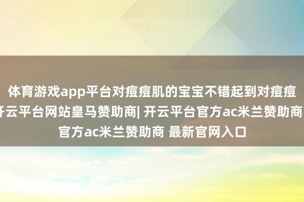 体育游戏app平台对痘痘肌的宝宝不错起到对痘痘消炎的作用-开云平台网站皇马赞助商| 开云平台官方ac米兰赞助商 最新官网入口