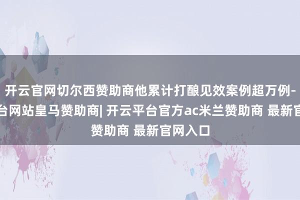 开云官网切尔西赞助商他累计打酿见效案例超万例-开云平台网站皇马赞助商| 开云平台官方ac米兰赞助商 最新官网入口