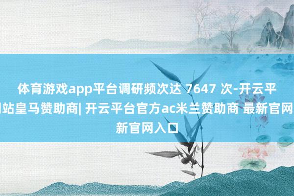 体育游戏app平台调研频次达 7647 次-开云平台网站皇马赞助商| 开云平台官方ac米兰赞助商 最新官网入口
