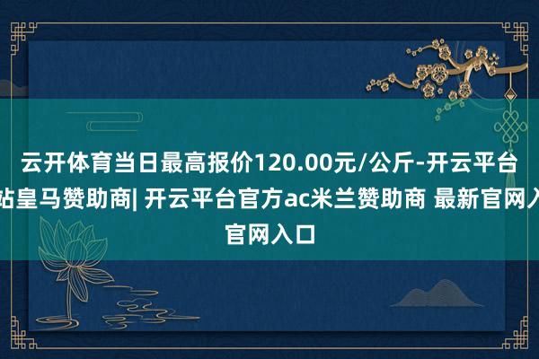 云开体育当日最高报价120.00元/公斤-开云平台网站皇马赞助商| 开云平台官方ac米兰赞助商 最新官网入口