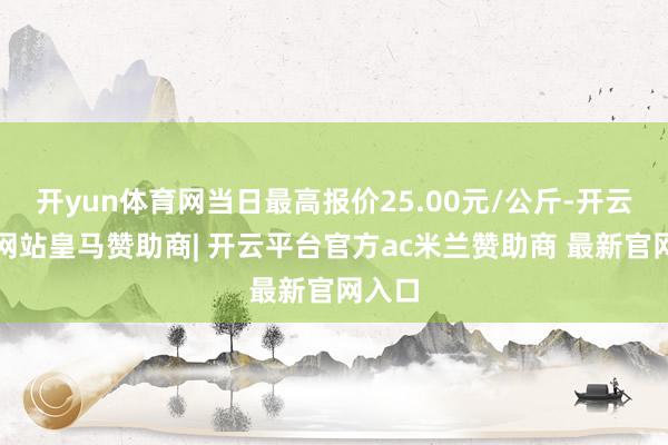 开yun体育网当日最高报价25.00元/公斤-开云平台网站皇马赞助商| 开云平台官方ac米兰赞助商 最新官网入口