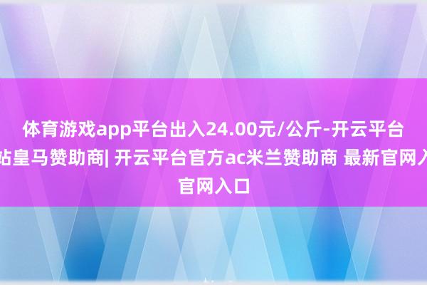 体育游戏app平台出入24.00元/公斤-开云平台网站皇马赞助商| 开云平台官方ac米兰赞助商 最新官网入口