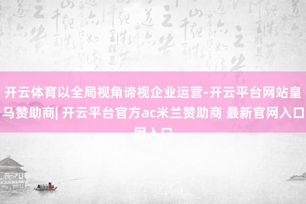 开云体育以全局视角谛视企业运营-开云平台网站皇马赞助商| 开云平台官方ac米兰赞助商 最新官网入口