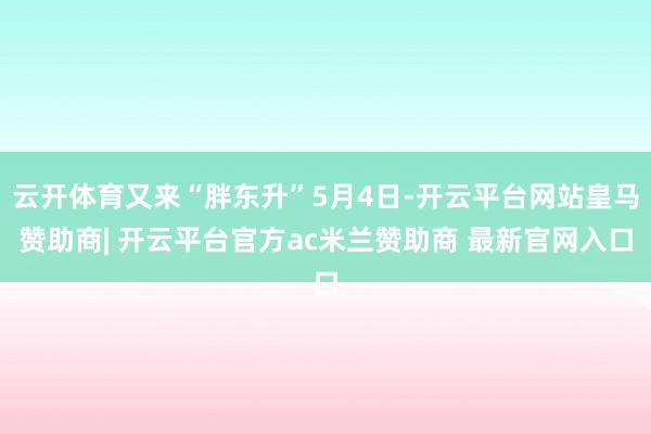 云开体育又来“胖东升”5月4日-开云平台网站皇马赞助商| 开云平台官方ac米兰赞助商 最新官网入口