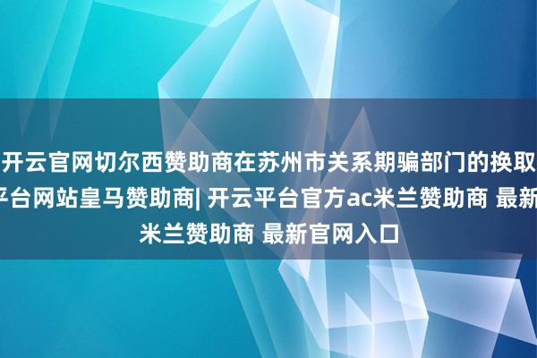 开云官网切尔西赞助商在苏州市关系期骗部门的换取下-开云平台网站皇马赞助商| 开云平台官方ac米兰赞助商 最新官网入口