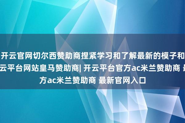 开云官网切尔西赞助商捏紧学习和了解最新的模子和阛阓动态-开云平台网站皇马赞助商| 开云平台官方ac米兰赞助商 最新官网入口