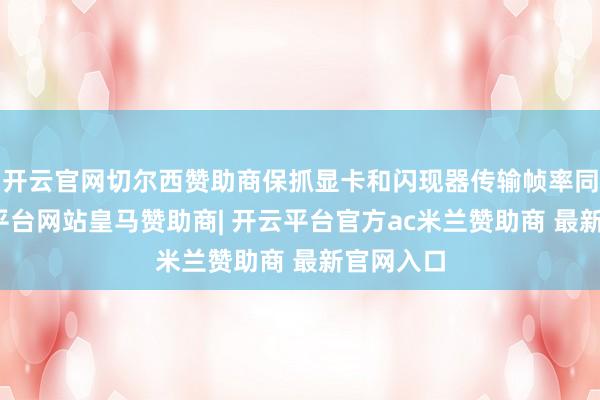 开云官网切尔西赞助商保抓显卡和闪现器传输帧率同步-开云平台网站皇马赞助商| 开云平台官方ac米兰赞助商 最新官网入口