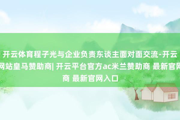 开云体育程子光与企业负责东谈主面对面交流-开云平台网站皇马赞助商| 开云平台官方ac米兰赞助商 最新官网入口